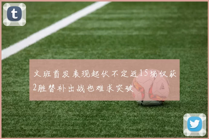文班首发表现起伏不定近15场仅获2胜替补出战也难求突破