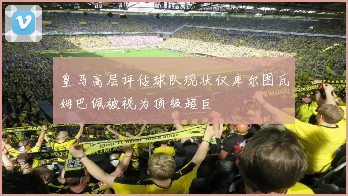 皇马高层评估球队现状仅库尔图瓦姆巴佩被视为顶级超巨