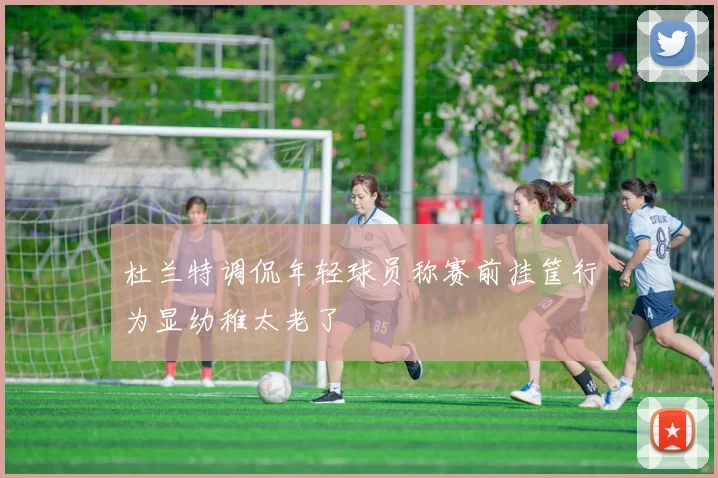 杜兰特调侃年轻球员称赛前挂筐行为显幼稚太老了