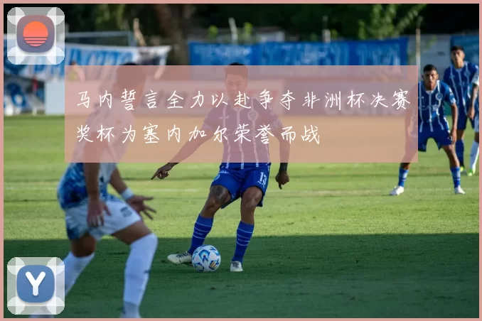 马内誓言全力以赴争夺非洲杯决赛奖杯为塞内加尔荣誉而战