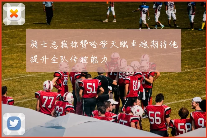 骑士总裁称赞哈登天赋卓越期待他提升全队传控能力