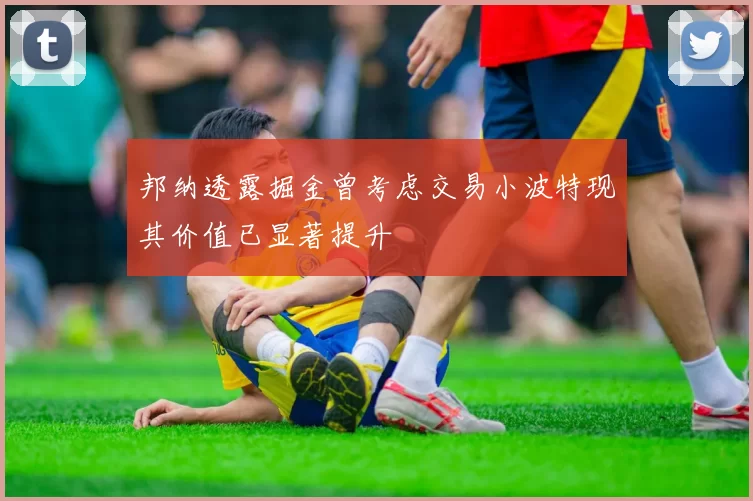 邦纳透露掘金曾考虑交易小波特现其价值已显著提升