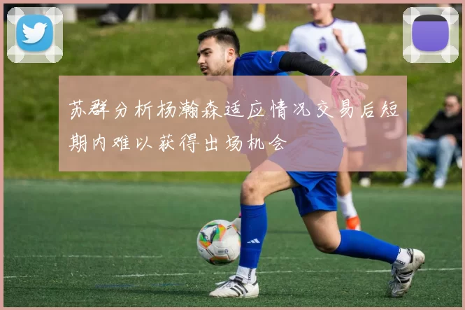 苏群分析杨瀚森适应情况交易后短期内难以获得出场机会