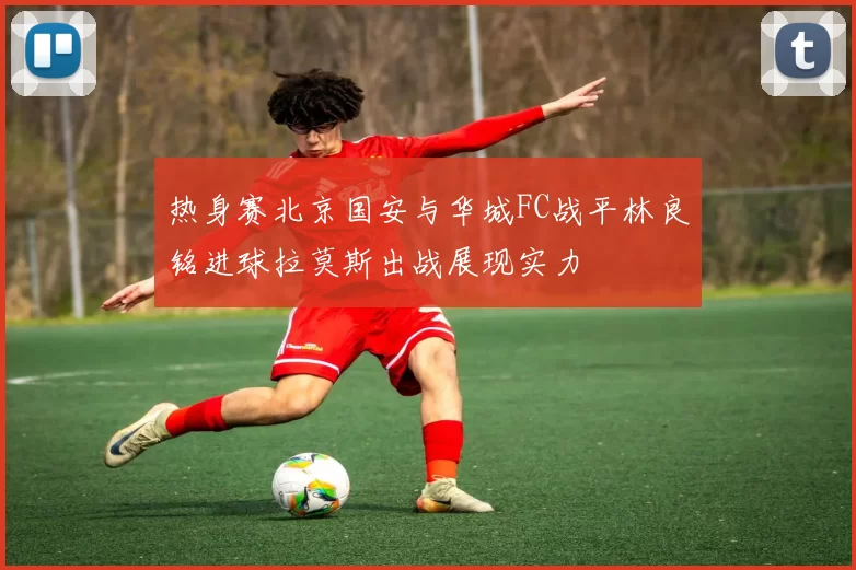 热身赛北京国安与华城FC战平林良铭进球拉莫斯出战展现实力